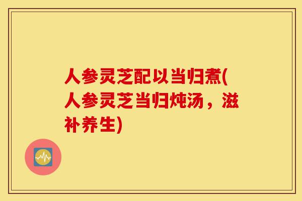 人参灵芝配以当归煮(人参灵芝当归炖汤,滋补养生)-第1张图片-灵芝之家 人参灵芝配以当归煮(人参灵芝当归炖汤,滋补养生)-第1张图片-灵芝之家