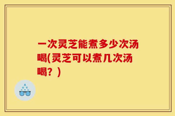 一次灵芝能煮多少次汤喝(灵芝可以煮几次汤喝？)-第1张图片-灵芝之家