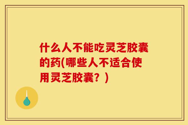 什么人不能吃灵芝胶囊的药(哪些人不适合使用灵芝胶囊?)-第1张图片-灵芝之家 什么人不能吃灵芝胶囊的药(哪些人不适合使用灵芝胶囊?)-第1张图片-灵芝之家