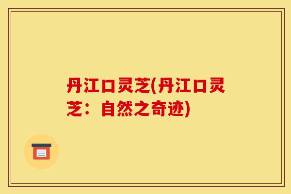 丹江口灵芝(丹江口灵芝:自然之奇迹)-第1张图片-灵芝之家 丹江口灵芝(丹江口灵芝:自然之奇迹)-第1张图片-灵芝之家