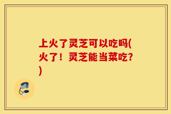上火了灵芝可以吃吗(火了!灵芝能当菜吃?)-第1张图片-灵芝之家 上火了灵芝可以吃吗(火了!灵芝能当菜吃?)-第1张图片-灵芝之家