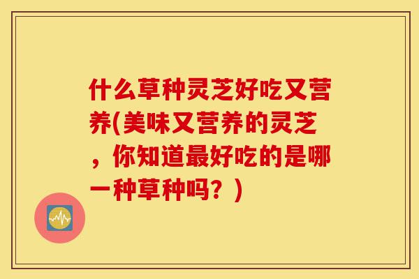 什么草种灵芝好吃又营养(美味又营养的灵芝,你知道最好吃的是哪一种草种吗?)-第1张图片-灵芝之家 什么草种灵芝好吃又营养(美味又营养的灵芝,你知道最好吃的是哪一种草种吗?)-第1张图片-灵芝之家
