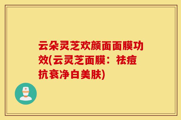 云朵灵芝欢颜面面膜功效(云灵芝面膜:祛痘抗衰净白美肤)-第1张图片-灵芝之家 云朵灵芝欢颜面面膜功效(云灵芝面膜:祛痘抗衰净白美肤)-第1张图片-灵芝之家