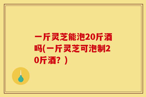 一斤灵芝能泡20斤酒吗(一斤灵芝可泡制20斤酒?)-第1张图片-灵芝之家 一斤灵芝能泡20斤酒吗(一斤灵芝可泡制20斤酒?)-第1张图片-灵芝之家