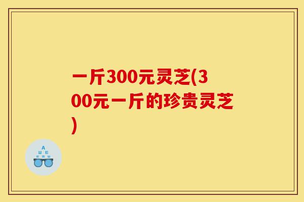 一斤300元灵芝(300元一斤的珍贵灵芝)-第1张图片-灵芝之家 一斤300元灵芝(300元一斤的珍贵灵芝)-第1张图片-灵芝之家