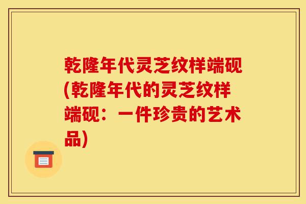乾隆年代灵芝纹样端砚(乾隆年代的灵芝纹样端砚:一件珍贵的艺术品)-第1张图片-灵芝之家 乾隆年代灵芝纹样端砚(乾隆年代的灵芝纹样端砚:一件珍贵的艺术品)-第1张图片-灵芝之家