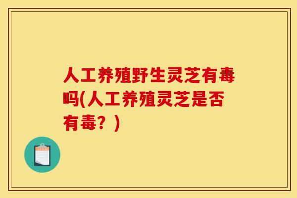 人工养殖野生灵芝有毒吗(人工养殖灵芝是否有毒?)-第1张图片-灵芝之家 人工养殖野生灵芝有毒吗(人工养殖灵芝是否有毒?)-第1张图片-灵芝之家