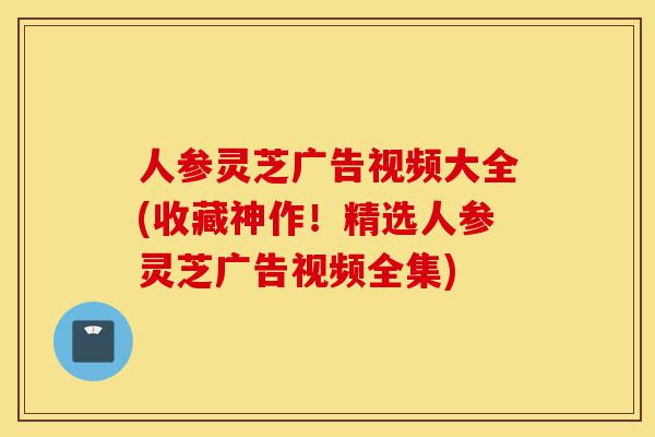 人参灵芝广告视频大全(收藏神作！精选人参灵芝广告视频全集)-第1张图片-灵芝之家