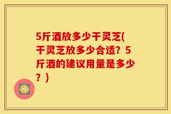 5斤酒放多少干灵芝(干灵芝放多少合适?5斤酒的建议用量是多少?)-第1张图片-灵芝之家 5斤酒放多少干灵芝(干灵芝放多少合适?5斤酒的建议用量是多少?)-第1张图片-灵芝之家