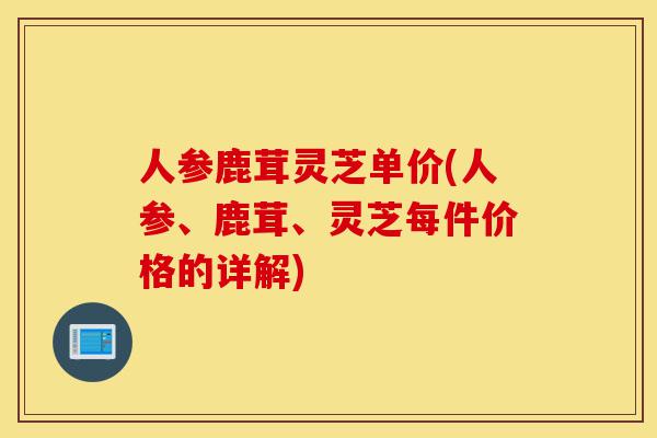 人参鹿茸灵芝单价(人参、鹿茸、灵芝每件价格的详解)-第1张图片-灵芝之家 人参鹿茸灵芝单价(人参、鹿茸、灵芝每件价格的详解)-第1张图片-灵芝之家