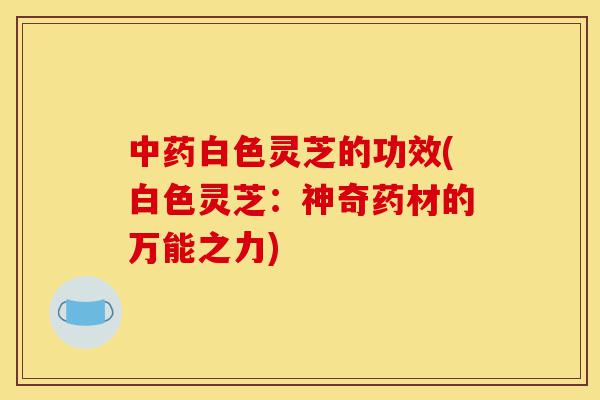 中药白色灵芝的功效(白色灵芝:神奇药材的万能之力)-第1张图片-灵芝之家 中药白色灵芝的功效(白色灵芝:神奇药材的万能之力)-第1张图片-灵芝之家