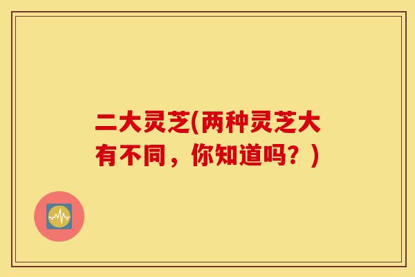 二大灵芝(两种灵芝大有不同,你知道吗?)-第1张图片-灵芝之家 二大灵芝(两种灵芝大有不同,你知道吗?)-第1张图片-灵芝之家