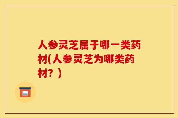 人参灵芝属于哪一类药材(人参灵芝为哪类药材?)-第1张图片-灵芝之家 人参灵芝属于哪一类药材(人参灵芝为哪类药材?)-第1张图片-灵芝之家