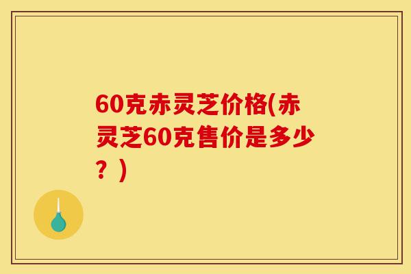 60克赤灵芝价格(赤灵芝60克售价是多少？)-第1张图片-灵芝之家