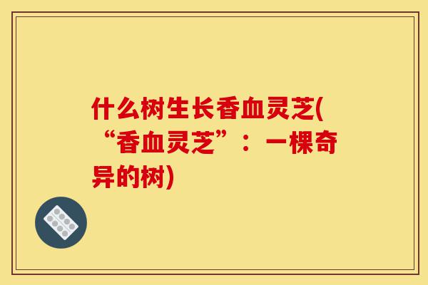 什么树生长香血灵芝(“香血灵芝”：一棵奇异的树)-第1张图片-灵芝之家