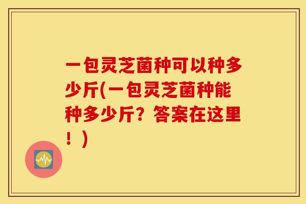 一包灵芝菌种可以种多少斤(一包灵芝菌种能种多少斤?答案在这里!)-第1张图片-灵芝之家 一包灵芝菌种可以种多少斤(一包灵芝菌种能种多少斤?答案在这里!)-第1张图片-灵芝之家