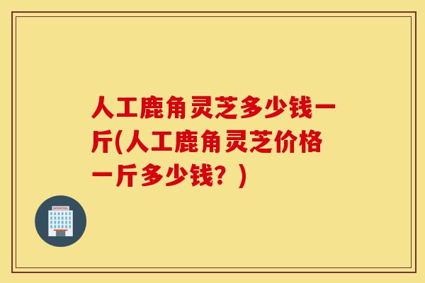 人工鹿角灵芝多少钱一斤(人工鹿角灵芝价格一斤多少钱?)-第1张图片-灵芝之家 人工鹿角灵芝多少钱一斤(人工鹿角灵芝价格一斤多少钱?)-第1张图片-灵芝之家