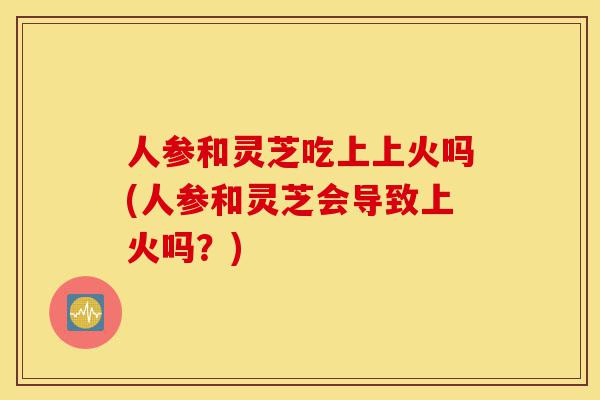 人参和灵芝吃上上火吗(人参和灵芝会导致上火吗?)-第1张图片-灵芝之家 人参和灵芝吃上上火吗(人参和灵芝会导致上火吗?)-第1张图片-灵芝之家