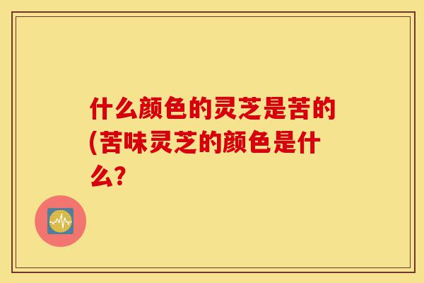 什么颜色的灵芝是苦的(苦味灵芝的颜色是什么?-第1张图片-灵芝之家 什么颜色的灵芝是苦的(苦味灵芝的颜色是什么?-第1张图片-灵芝之家
