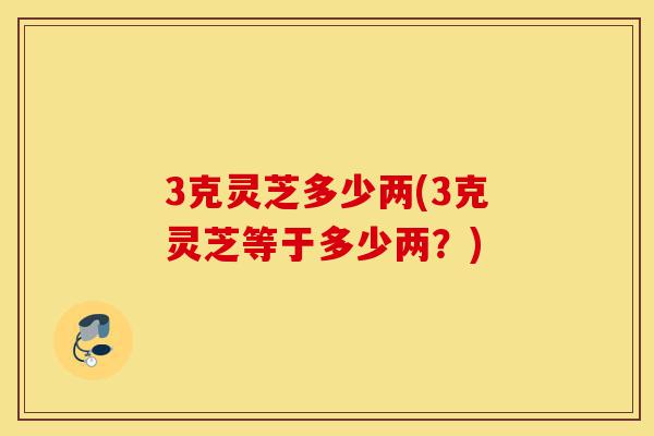 3克灵芝多少两(3克灵芝等于多少两?)-第1张图片-灵芝之家 3克灵芝多少两(3克灵芝等于多少两?)-第1张图片-灵芝之家