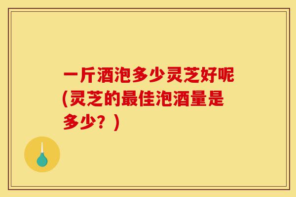 一斤酒泡多少灵芝好呢(灵芝的最佳泡酒量是多少?)-第1张图片-灵芝之家 一斤酒泡多少灵芝好呢(灵芝的最佳泡酒量是多少?)-第1张图片-灵芝之家