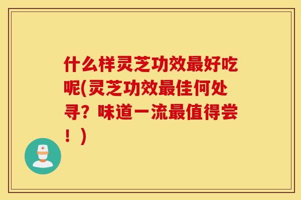 什么样灵芝功效最好吃呢(灵芝功效最佳何处寻？味道一流最值得尝！)-第1张图片-灵芝之家