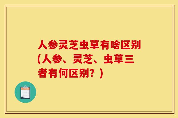 人参灵芝虫草有啥区别(人参、灵芝、虫草三者有何区别?)-第1张图片-灵芝之家 人参灵芝虫草有啥区别(人参、灵芝、虫草三者有何区别?)-第1张图片-灵芝之家