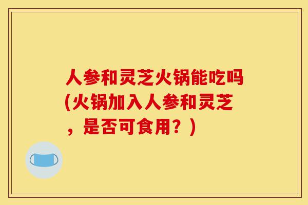 人参和灵芝火锅能吃吗(火锅加入人参和灵芝,是否可食用?)-第1张图片-灵芝之家 人参和灵芝火锅能吃吗(火锅加入人参和灵芝,是否可食用?)-第1张图片-灵芝之家