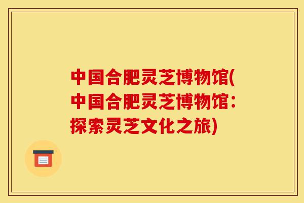 中国合肥灵芝博物馆(中国合肥灵芝博物馆:探索灵芝文化之旅)-第1张图片-灵芝之家 中国合肥灵芝博物馆(中国合肥灵芝博物馆:探索灵芝文化之旅)-第1张图片-灵芝之家