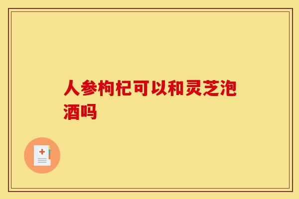 人参枸杞可以和灵芝泡酒吗-第1张图片-灵芝之家