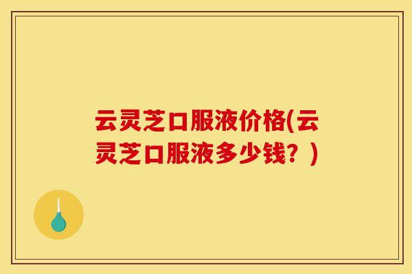 云灵芝口服液价格(云灵芝口服液多少钱？)-第1张图片-灵芝之家