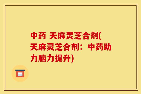 中药 天麻灵芝合剂(天麻灵芝合剂:中药助力脑力提升)-第1张图片-灵芝之家 中药 天麻灵芝合剂(天麻灵芝合剂:中药助力脑力提升)-第1张图片-灵芝之家