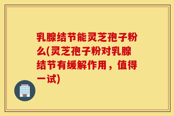 乳腺结节能灵芝孢子粉么(灵芝孢子粉对乳腺结节有缓解作用,值得一试)-第1张图片-灵芝之家 乳腺结节能灵芝孢子粉么(灵芝孢子粉对乳腺结节有缓解作用,值得一试)-第1张图片-灵芝之家