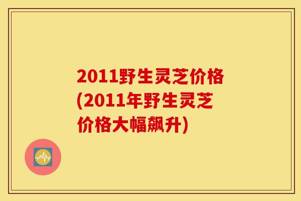 2011野生灵芝价格(2011年野生灵芝价格大幅飙升)-第1张图片-灵芝之家 2011野生灵芝价格(2011年野生灵芝价格大幅飙升)-第1张图片-灵芝之家