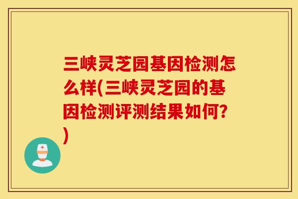 三峡灵芝园基因检测怎么样(三峡灵芝园的基因检测评测结果如何?)-第1张图片-灵芝之家 三峡灵芝园基因检测怎么样(三峡灵芝园的基因检测评测结果如何?)-第1张图片-灵芝之家