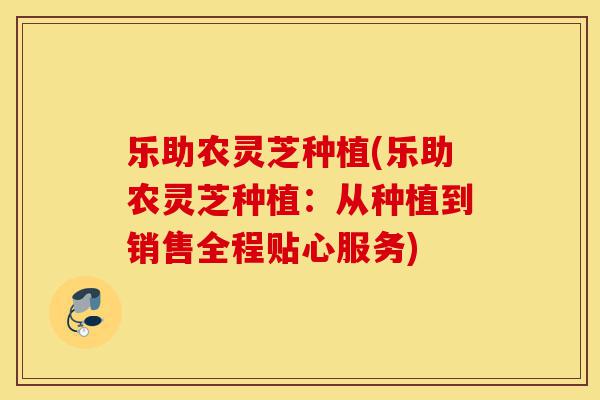 乐助农灵芝种植(乐助农灵芝种植:从种植到销售全程贴心服务)-第1张图片-灵芝之家 乐助农灵芝种植(乐助农灵芝种植:从种植到销售全程贴心服务)-第1张图片-灵芝之家