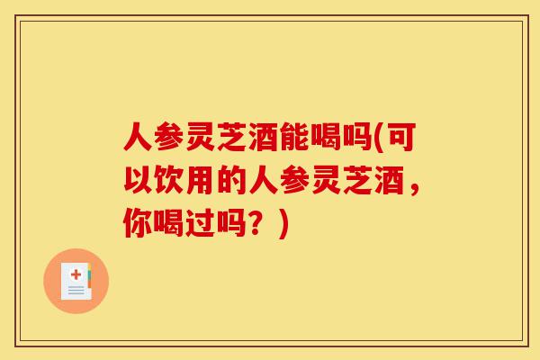 人参灵芝酒能喝吗(可以饮用的人参灵芝酒,你喝过吗?)-第1张图片-灵芝之家 人参灵芝酒能喝吗(可以饮用的人参灵芝酒,你喝过吗?)-第1张图片-灵芝之家