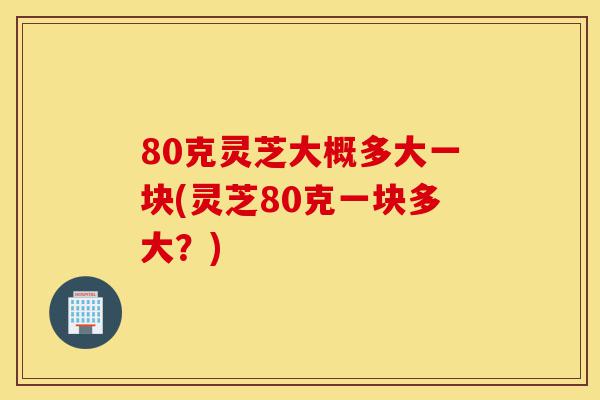 80克灵芝大概多大一块(灵芝80克一块多大?)-第1张图片-灵芝之家 80克灵芝大概多大一块(灵芝80克一块多大?)-第1张图片-灵芝之家