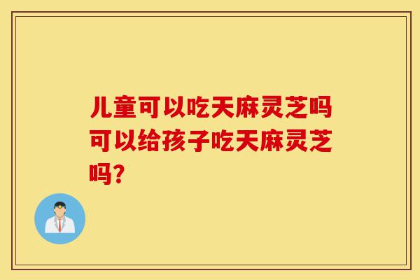 儿童可以吃天麻灵芝吗可以给孩子吃天麻灵芝吗?-第1张图片-灵芝之家 儿童可以吃天麻灵芝吗可以给孩子吃天麻灵芝吗?-第1张图片-灵芝之家
