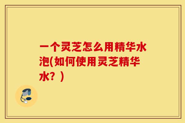 一个灵芝怎么用精华水泡(如何使用灵芝精华水?)-第1张图片-灵芝之家 一个灵芝怎么用精华水泡(如何使用灵芝精华水?)-第1张图片-灵芝之家
