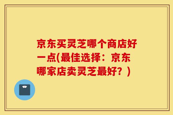 京东买灵芝哪个商店好一点(最佳选择:京东哪家店卖灵芝最好?)-第1张图片-灵芝之家 京东买灵芝哪个商店好一点(最佳选择:京东哪家店卖灵芝最好?)-第1张图片-灵芝之家