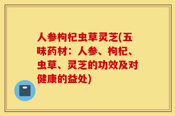 人参枸杞虫草灵芝(五味药材:人参、枸杞、虫草、灵芝的功效及对健康的益处)-第1张图片-灵芝之家 人参枸杞虫草灵芝(五味药材:人参、枸杞、虫草、灵芝的功效及对健康的益处)-第1张图片-灵芝之家