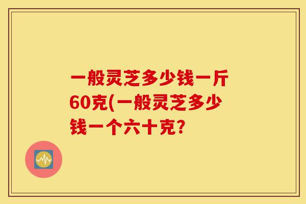一般灵芝多少钱一斤 60克(一般灵芝多少钱一个六十克?-第1张图片-灵芝之家 一般灵芝多少钱一斤 60克(一般灵芝多少钱一个六十克?-第1张图片-灵芝之家
