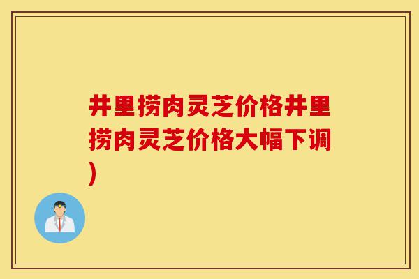 井里捞肉灵芝价格井里捞肉灵芝价格大幅下调)-第1张图片-灵芝之家 井里捞肉灵芝价格井里捞肉灵芝价格大幅下调)-第1张图片-灵芝之家
