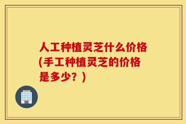 人工种植灵芝什么价格(手工种植灵芝的价格是多少?)-第1张图片-灵芝之家 人工种植灵芝什么价格(手工种植灵芝的价格是多少?)-第1张图片-灵芝之家