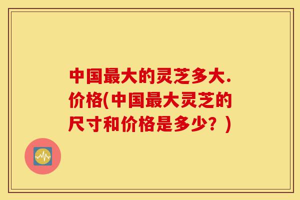 中国最大的灵芝多大.价格(中国最大灵芝的尺寸和价格是多少？)-第1张图片-灵芝之家