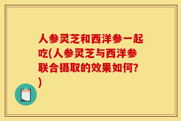 人参灵芝和西洋参一起吃(人参灵芝与西洋参联合摄取的效果如何?)-第1张图片-灵芝之家 人参灵芝和西洋参一起吃(人参灵芝与西洋参联合摄取的效果如何?)-第1张图片-灵芝之家