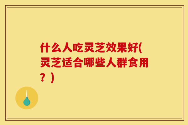 什么人吃灵芝效果好(灵芝适合哪些人群食用?)-第1张图片-灵芝之家 什么人吃灵芝效果好(灵芝适合哪些人群食用?)-第1张图片-灵芝之家