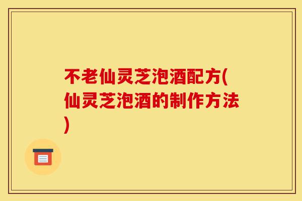 不老仙灵芝泡酒配方(仙灵芝泡酒的制作方法)-第1张图片-灵芝之家
