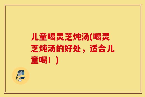 儿童喝灵芝炖汤(喝灵芝炖汤的好处,适合儿童喝!)-第1张图片-灵芝之家 儿童喝灵芝炖汤(喝灵芝炖汤的好处,适合儿童喝!)-第1张图片-灵芝之家